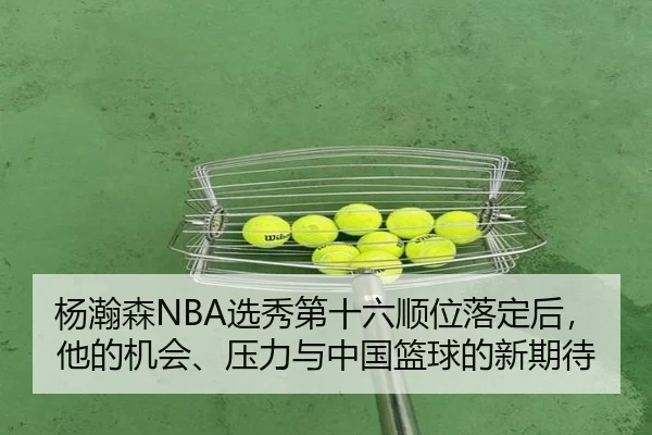 杨瀚森NBA选秀第十六顺位落定后，他的机会、压力与中国篮球的新期待